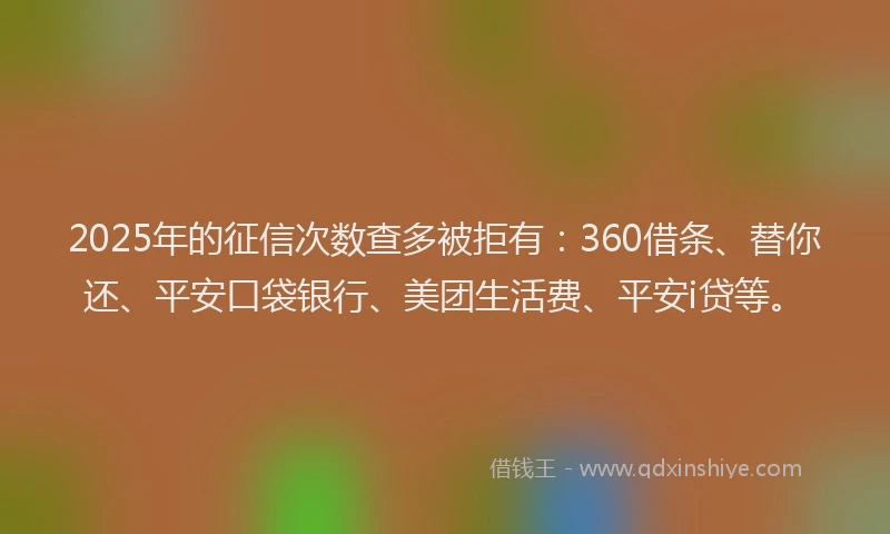 2025年的征信次数查多被拒有：360借条、替你还、平安口袋银行、美团生活费、平安i贷等。
