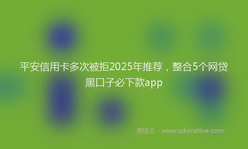 平安信用卡多次被拒2025年推荐，整合5个网贷黑口子必下款app