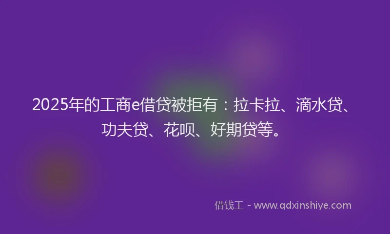 2025年的工商e借贷被拒有：拉卡拉、滴水贷、功夫贷、花呗、好期贷等。