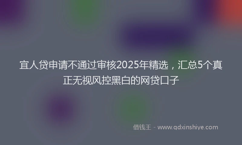 宜人贷申请不通过审核2025年精选，汇总5个真正无视风控黑白的网贷口子