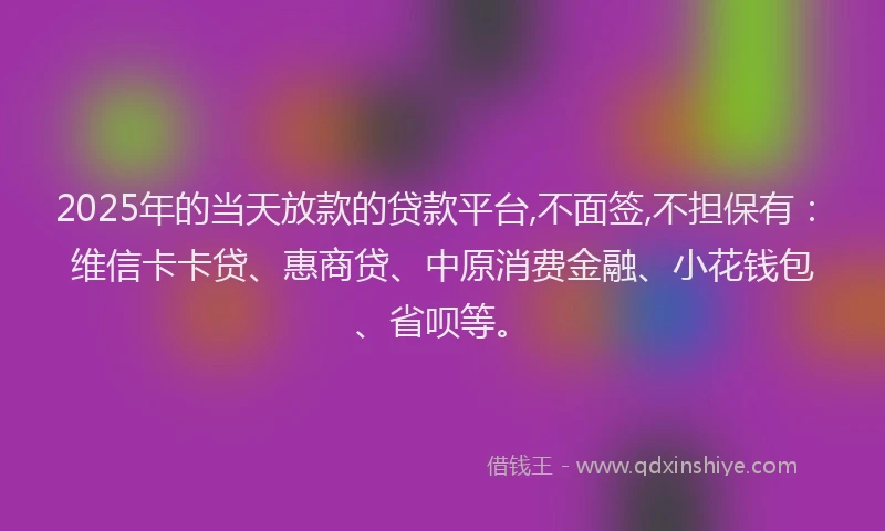 2025年的当天放款的贷款平台,不面签,不担保有：维信卡卡贷、惠商贷、中原消费金融、小花钱包、省呗等。