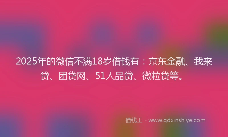 2025年的微信不满18岁借钱有：京东金融、我来贷、团贷网、51人品贷、微粒贷等。