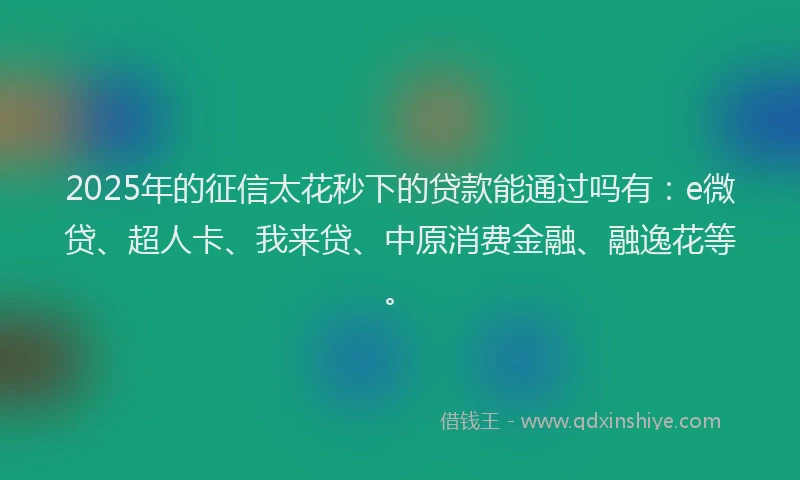 2025年的征信太花秒下的贷款能通过吗有：e微贷、超人卡、我来贷、中原消费金融、融逸花等。