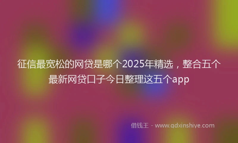征信最宽松的网贷是哪个2025年精选，整合五个最新网贷口子今日整理这五个app