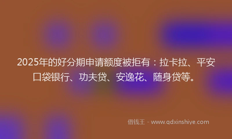 2025年的好分期申请额度被拒有：拉卡拉、平安口袋银行、功夫贷、安逸花、随身贷等。