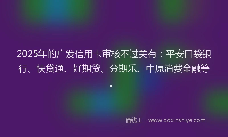 2025年的广发信用卡审核不过关有：平安口袋银行、快贷通、好期贷、分期乐、中原消费金融等。
