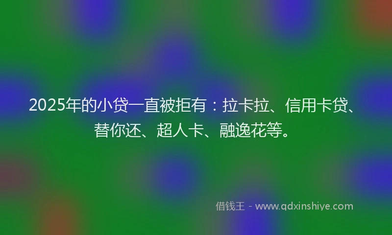 2025年的小贷一直被拒有：拉卡拉、信用卡贷、替你还、超人卡、融逸花等。