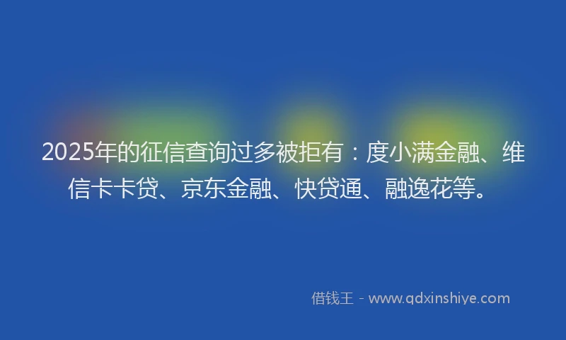 2025年的征信查询过多被拒有：度小满金融、维信卡卡贷、京东金融、快贷通、融逸花等。