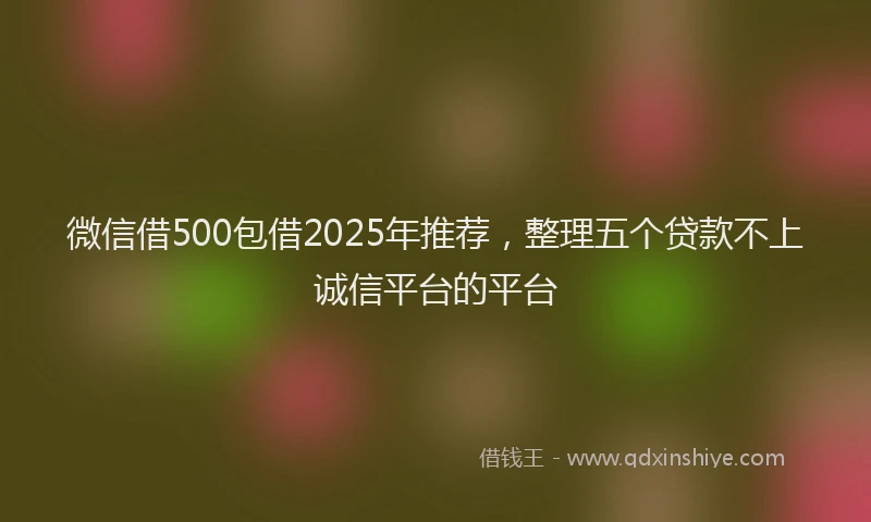 微信借500包借2025年推荐，整理五个贷款不上诚信平台的平台