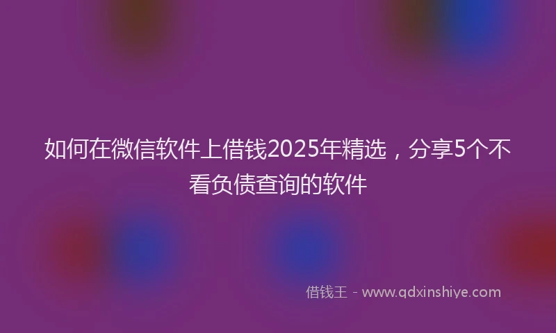 如何在微信软件上借钱2025年精选，分享5个不看负债查询的软件