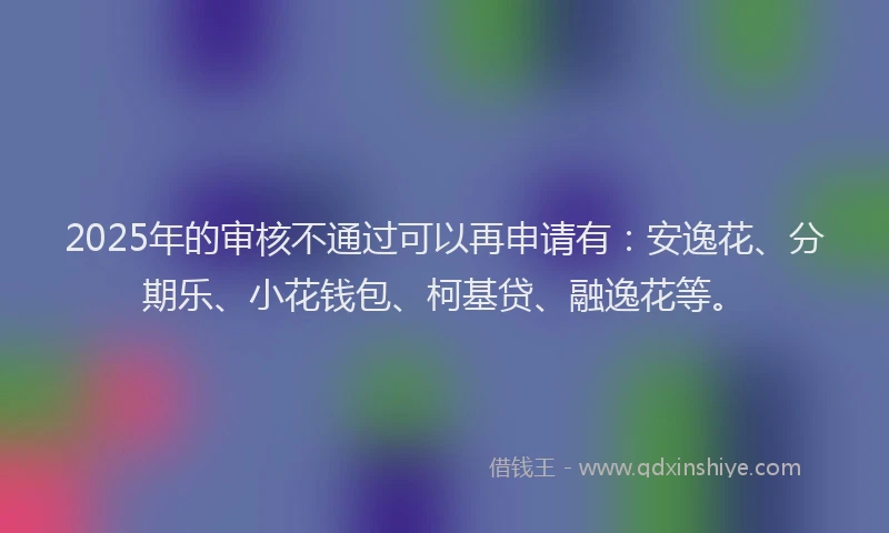 2025年的审核不通过可以再申请有：安逸花、分期乐、小花钱包、柯基贷、融逸花等。