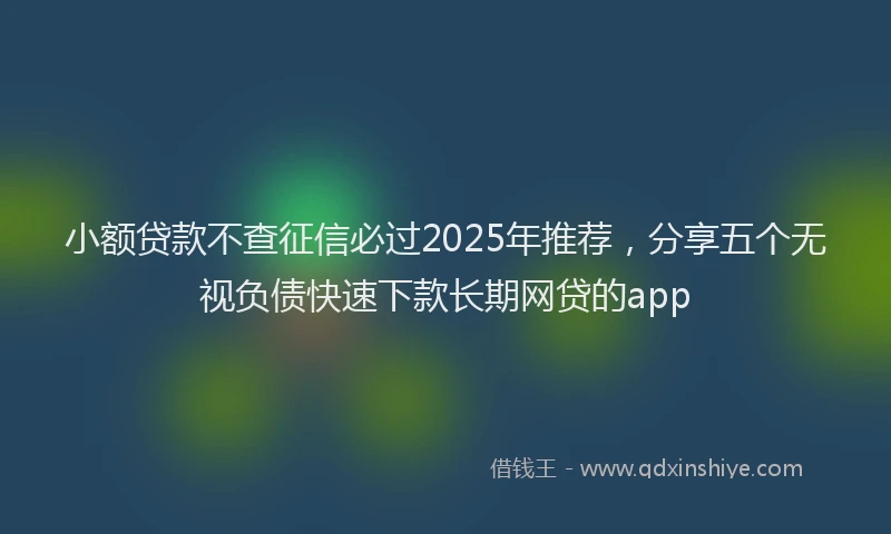 小额贷款不查征信必过2025年推荐，分享五个无视负债快速下款长期网贷的app
