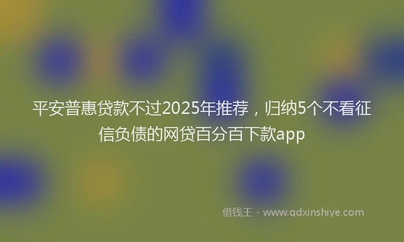 平安普惠贷款不过2025年推荐，归纳5个不看征信负债的网贷百分百下款app