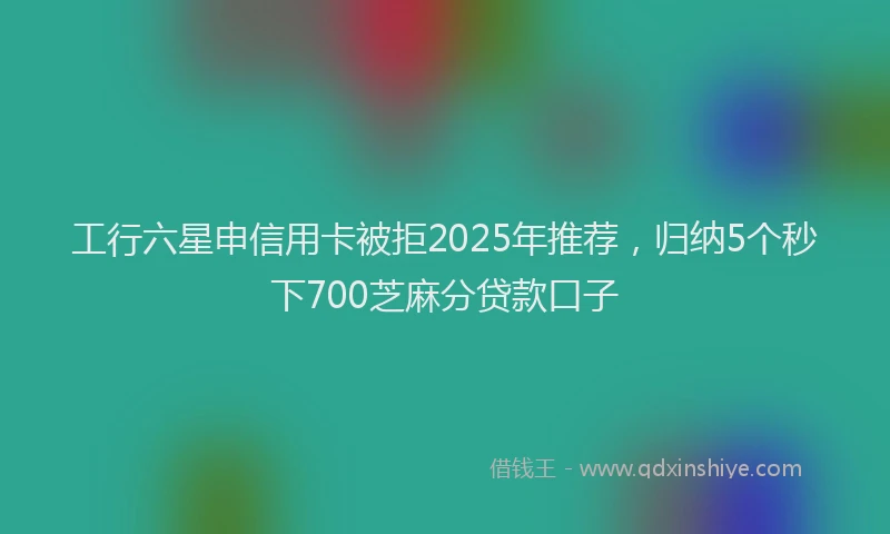 工行六星申信用卡被拒2025年推荐，归纳5个秒下700芝麻分贷款口子
