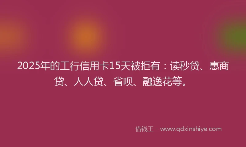 2025年的工行信用卡15天被拒有：读秒贷、惠商贷、人人贷、省呗、融逸花等。