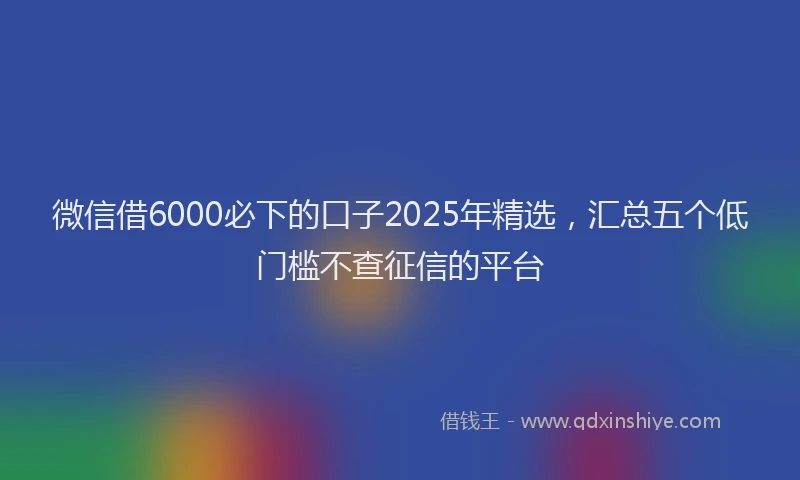微信借6000必下的口子2025年精选，汇总五个低门槛不查征信的平台