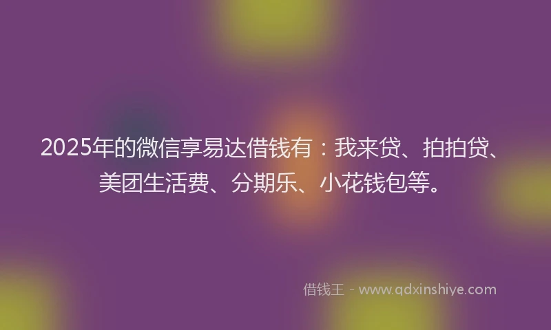 2025年的微信享易达借钱有：我来贷、拍拍贷、美团生活费、分期乐、小花钱包等。