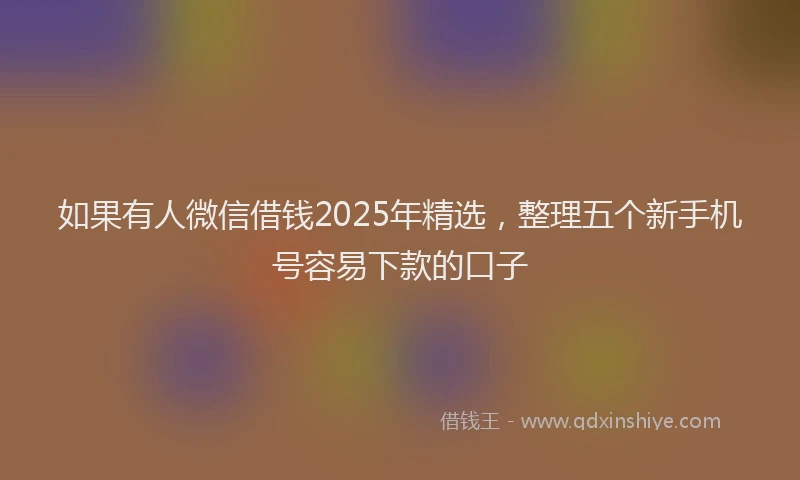 如果有人微信借钱2025年精选，整理五个新手机号容易下款的口子