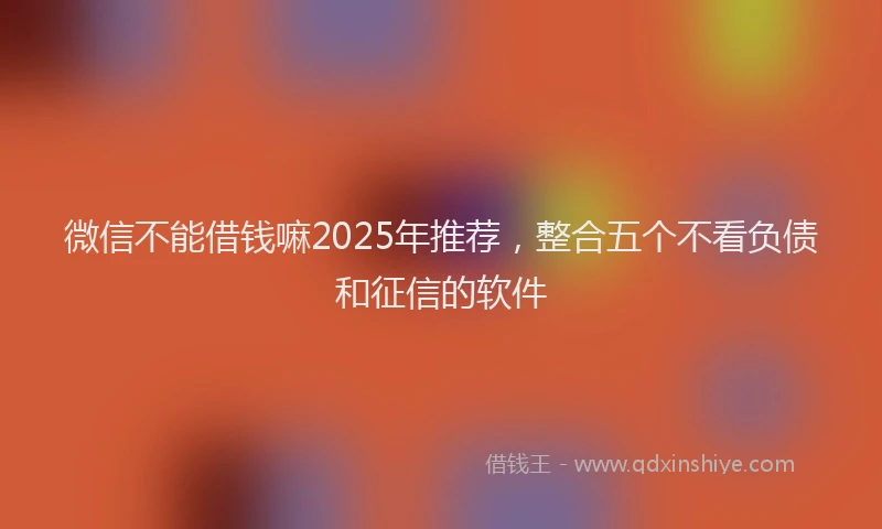 微信不能借钱嘛2025年推荐，整合五个不看负债和征信的软件