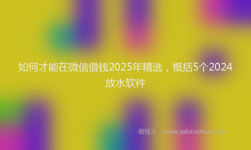 如何才能在微信借钱2025年精选，概括5个2024放水软件