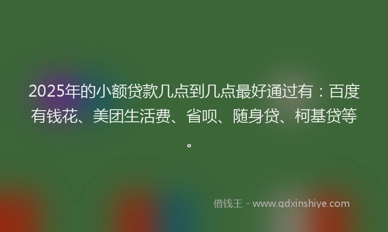 2025年的小额贷款几点到几点最好通过有：百度有钱花、美团生活费、省呗、随身贷、柯基贷等。
