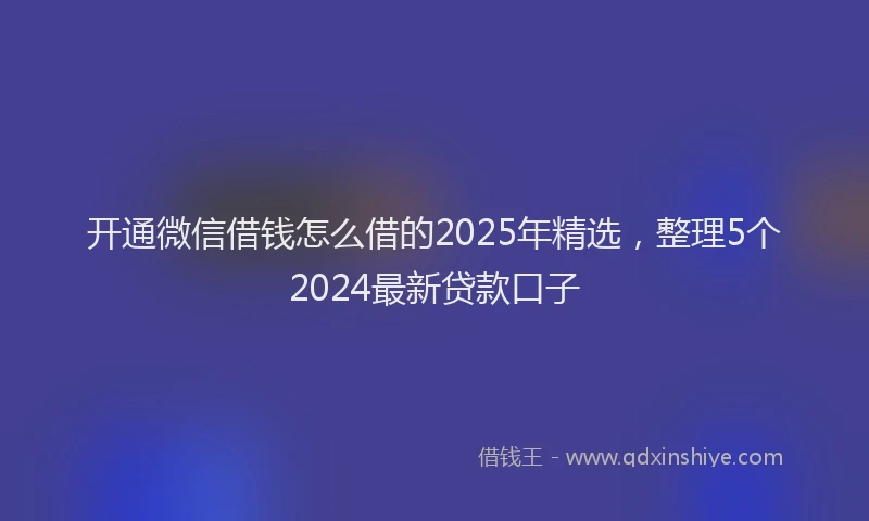 开通微信借钱怎么借的2025年精选，整理5个2024最新贷款口子