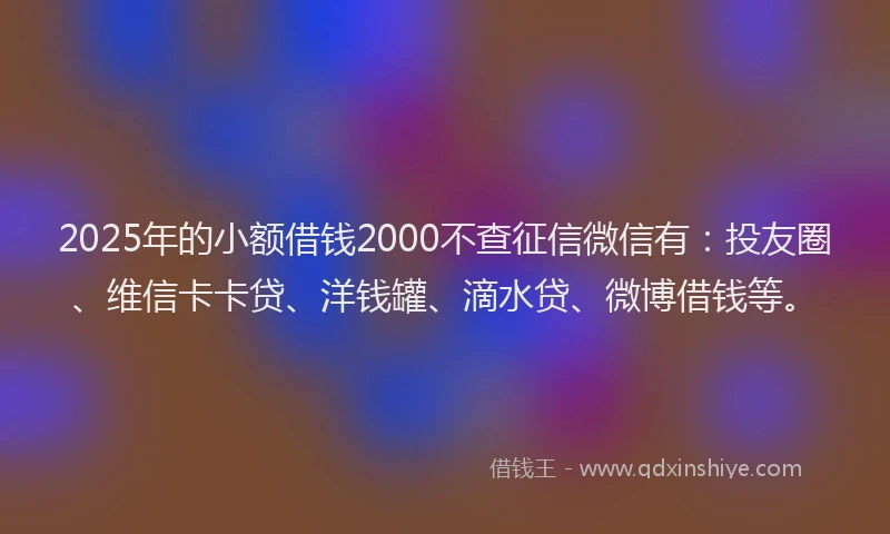 2025年的小额借钱2000不查征信微信有：投友圈、维信卡卡贷、洋钱罐、滴水贷、微博借钱等。