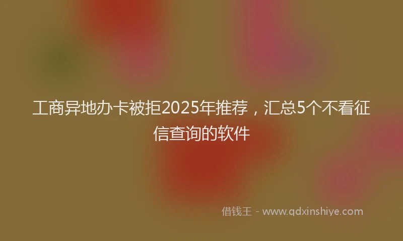 工商异地办卡被拒2025年推荐，汇总5个不看征信查询的软件