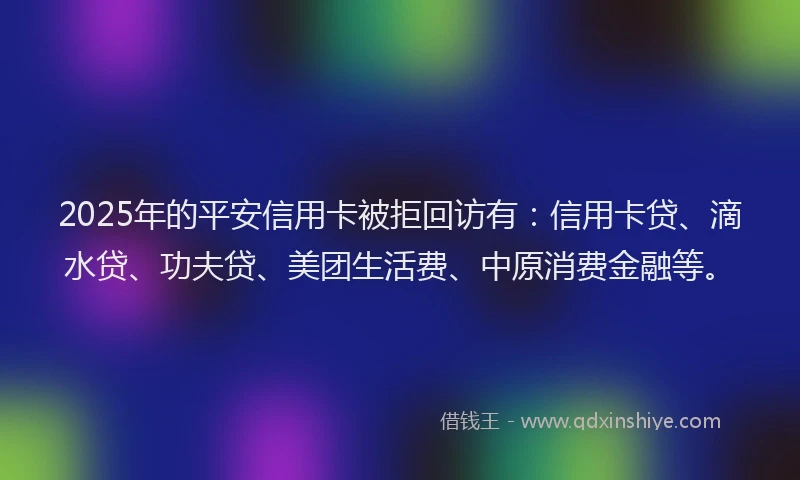 2025年的平安信用卡被拒回访有：信用卡贷、滴水贷、功夫贷、美团生活费、中原消费金融等。