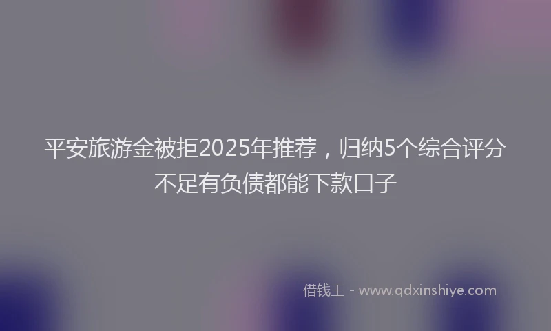 平安旅游金被拒2025年推荐，归纳5个综合评分不足有负债都能下款口子