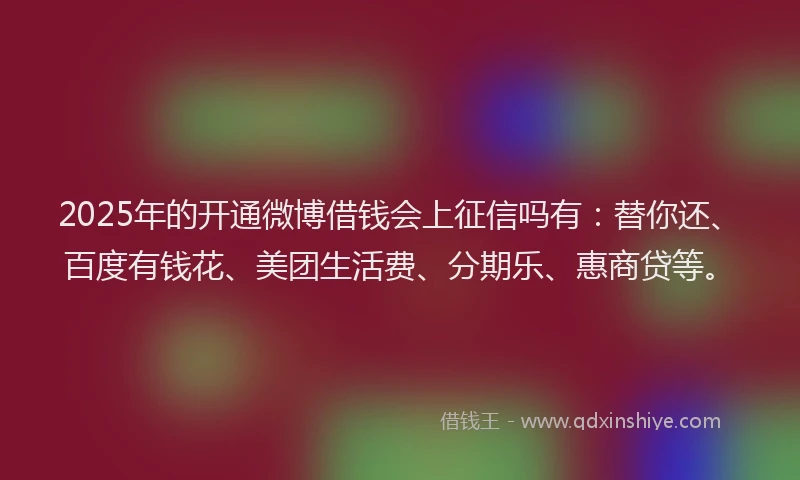 2025年的开通微博借钱会上征信吗有：替你还、百度有钱花、美团生活费、分期乐、惠商贷等。