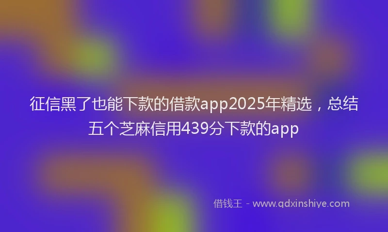征信黑了也能下款的借款app2025年精选，总结五个芝麻信用439分下款的app