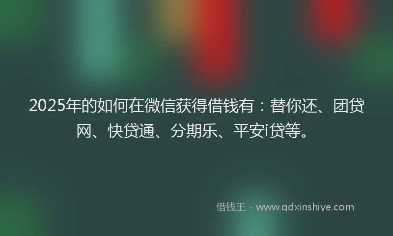 2025年的如何在微信获得借钱有：替你还、团贷网、快贷通、分期乐、平安i贷等。