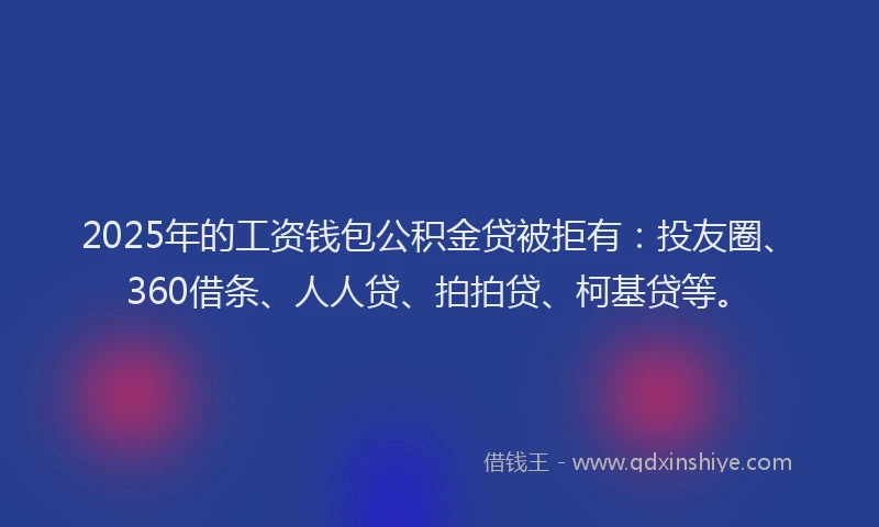 2025年的工资钱包公积金贷被拒有：投友圈、360借条、人人贷、拍拍贷、柯基贷等。