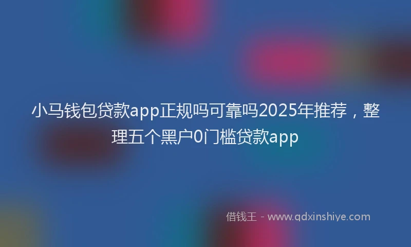 小马钱包贷款app正规吗可靠吗2025年推荐，整理五个黑户0门槛贷款app