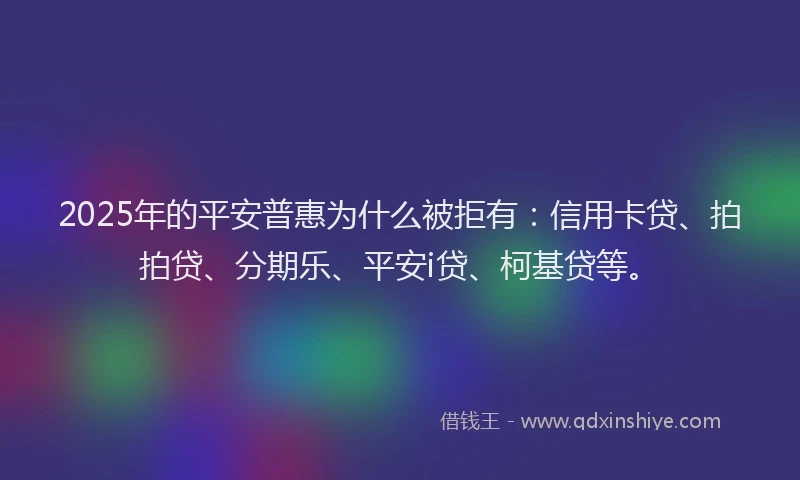 2025年的平安普惠为什么被拒有：信用卡贷、拍拍贷、分期乐、平安i贷、柯基贷等。