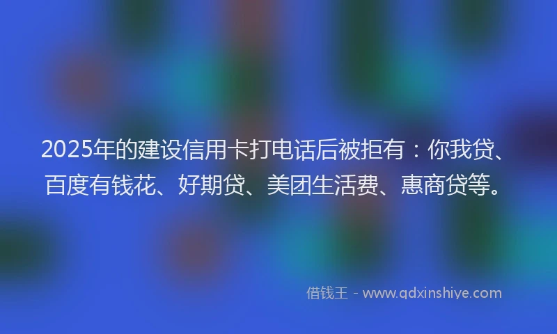 2025年的建设信用卡打电话后被拒有：你我贷、百度有钱花、好期贷、美团生活费、惠商贷等。