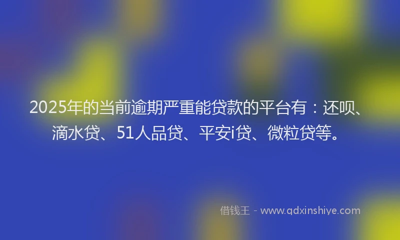 2025年的当前逾期严重能贷款的平台有：还呗、滴水贷、51人品贷、平安i贷、微粒贷等。