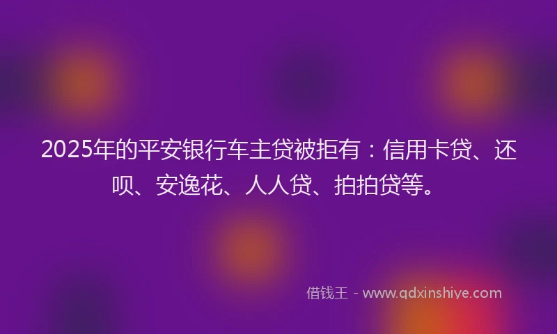 2025年的平安银行车主贷被拒有：信用卡贷、还呗、安逸花、人人贷、拍拍贷等。