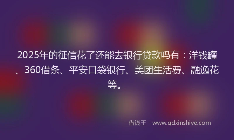 2025年的征信花了还能去银行贷款吗有：洋钱罐、360借条、平安口袋银行、美团生活费、融逸花等。
