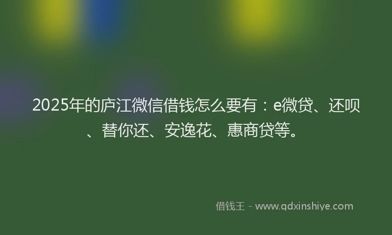 2025年的庐江微信借钱怎么要有：e微贷、还呗、替你还、安逸花、惠商贷等。
