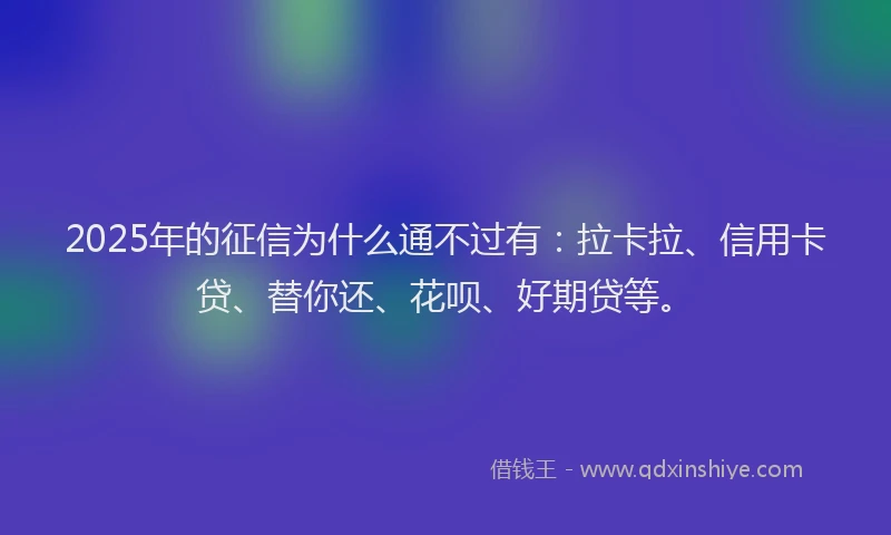 2025年的征信为什么通不过有：拉卡拉、信用卡贷、替你还、花呗、好期贷等。