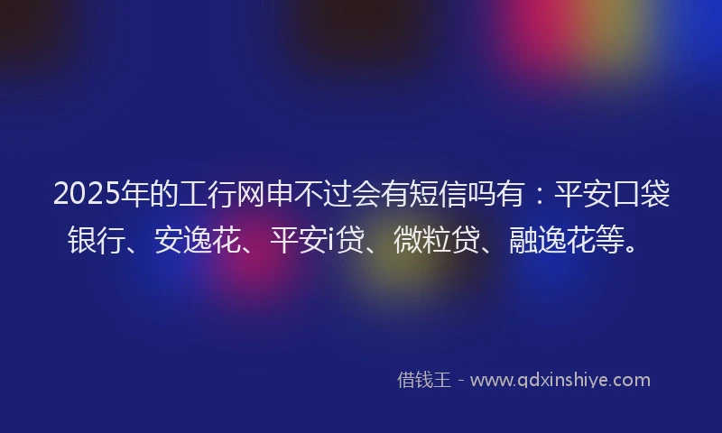 2025年的工行网申不过会有短信吗有：平安口袋银行、安逸花、平安i贷、微粒贷、融逸花等。
