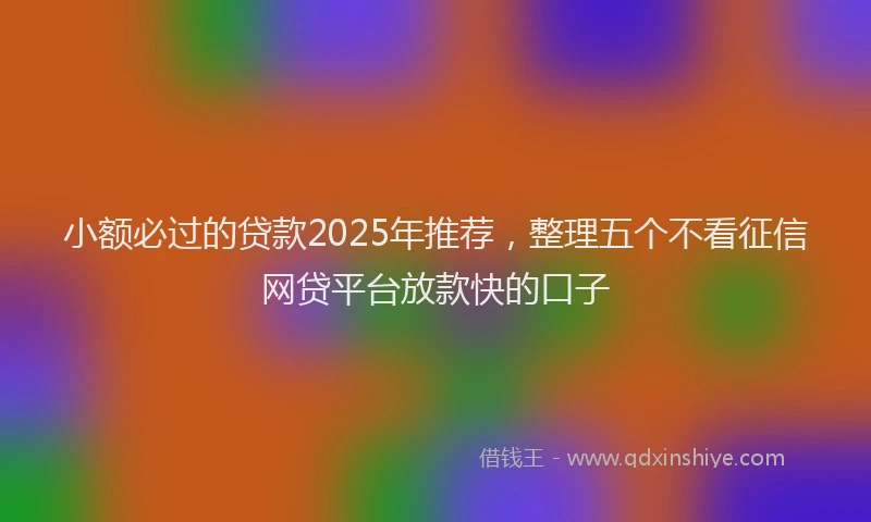小额必过的贷款2025年推荐，整理五个不看征信网贷平台放款快的口子