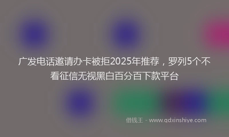 广发电话邀请办卡被拒2025年推荐，罗列5个不看征信无视黑白百分百下款平台
