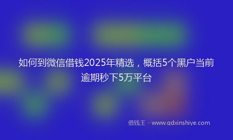 如何到微信借钱2025年精选，概括5个黑户当前逾期秒下5万平台