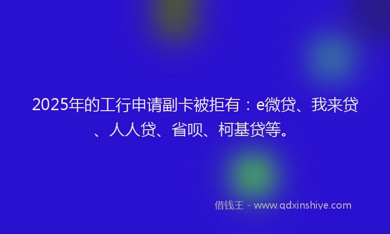 2025年的工行申请副卡被拒有：e微贷、我来贷、人人贷、省呗、柯基贷等。