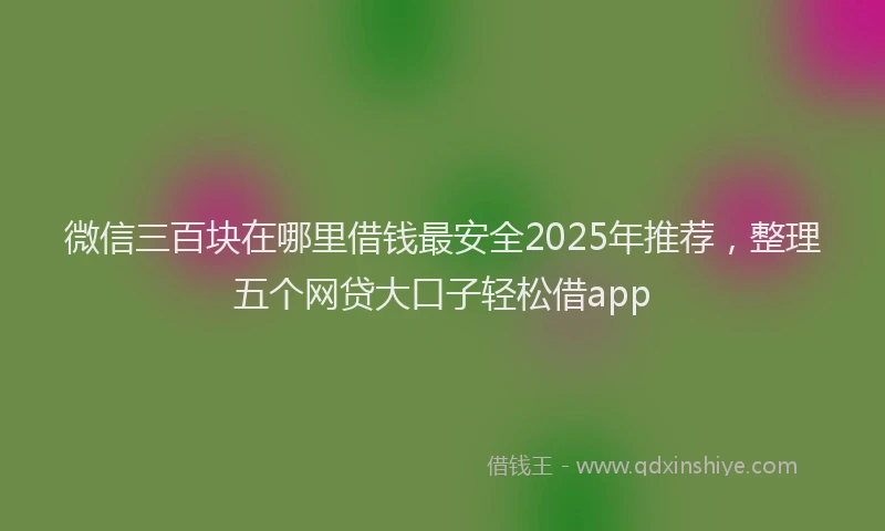 微信三百块在哪里借钱最安全2025年推荐，整理五个网贷大口子轻松借app