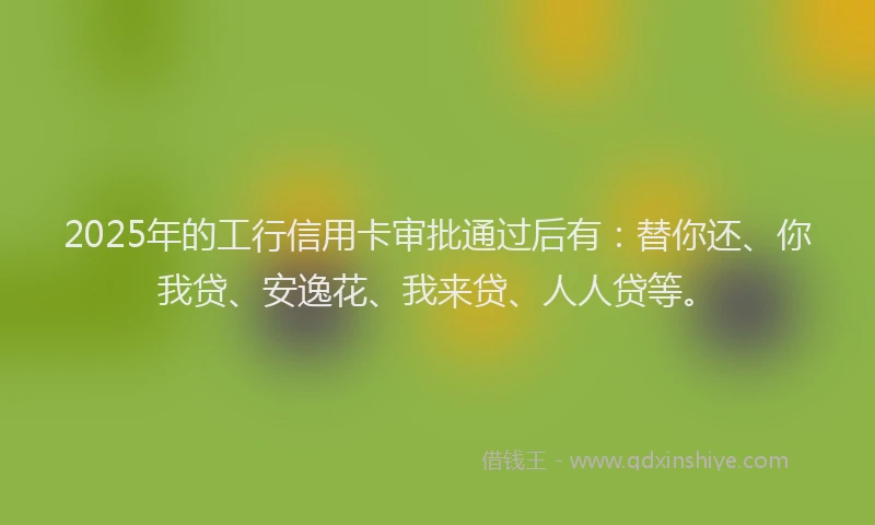 2025年的工行信用卡审批通过后有：替你还、你我贷、安逸花、我来贷、人人贷等。