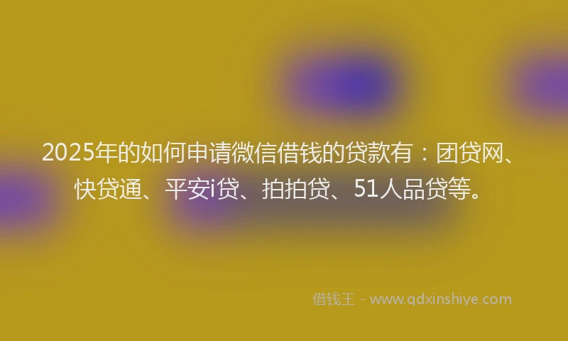 2025年的如何申请微信借钱的贷款有：团贷网、快贷通、平安i贷、拍拍贷、51人品贷等。